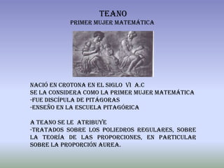 Teano
           Primer mujer matemática




Nació en Crotona en el siglo vi a.c
Se la considera como la primer mujer matemática
-fue discípula de Pitágoras
-enseño en la escuela pitagórica

A teano se le atribuye
-Tratados sobre los poliedros regulares, sobre
la teoría de las proporciones, en particular
sobre la proporción aurea.
 