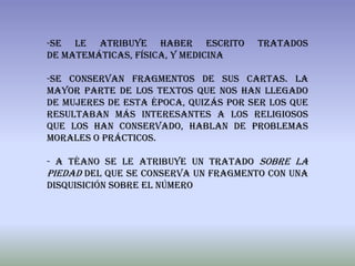 -Se le atribuye haber escrito         tratados
de matemáticas, física, y medicina

-Se conservan fragmentos de sus cartas. La
mayor parte de los textos que nos han llegado
de mujeres de esta época, quizás por ser los que
resultaban más interesantes a los religiosos
que los han conservado, hablan de problemas
morales o prácticos.

- A Téano se le atribuye un tratado Sobre la
Piedad del que se conserva un fragmento con una
disquisición sobre el número
 