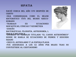 hipatia
Nació cerca del año 370 después de
cristo
-Era considerada como el mejor
matemático vivo del mundo greco-
romano
-Trabajo         en        ecuaciones
diofanticas, cónicas y geometría
-Enseño
matemáticas, filosofía, astronomía, l
ógica y mecánica
-Escribió un trabajo titulado “el canon astronómico”
donde se habla de ecuaciones de primer y segundo
grado
-Creo el astrolabio y la esfera plana
-Fue asesinada a los 45 años por mojes tras no
convertirse al cristianismo
 