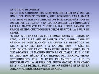 La "bruja" de Agnesi
Entre los afortunados ejemplos del libro hay uno, al
final del primer volumen, que consiguió para María
Gaetana Agnesi un lugar en los índices onomásticos de
los libros de texto, y en los manuales de fórmulas y
tablas matemáticas, y que la ha hecho famosa en
mayor medida que todos sus otros méritos: La bruja de
agnesi
Se trata de una curva que fermat había estudiado en
1703, y para la que grandi,en 1718, había dado un
método de construcción. La curva es asintótica al
eje X, a la derecha y a la izquierda, y sólo se
representa por tanto en un entorno del origen, en el
que alcanza un máximo justo al cruzar el eje Y. Ese
entorno montañoso, y la altura del máximo, vienen
determinados por un único parámetro a, que es
precisamente la altura del punto máximo alcanzado
en x = 0, es decir, el punto (0, a) siempre está en la
curva y además es su valor máximo.
 
