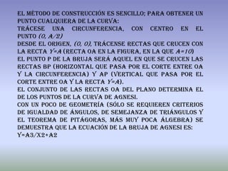 El método de construcción es sencillo; para obtener un
punto cualquiera de la curva:
Trácese una circunferencia, con centro en el
punto (0, a/2)
Desde el origen, (0, 0), trácense rectas que crucen con
la recta y=a (recta OA en la figura, en la que a=10)
El punto P de la bruja será aquel en que se crucen las
rectas BP (horizontal que pasa por el corte entre OA
y la circunferencia) y AP (vertical que pasa por el
corte entre OA y la recta y=a).
El conjunto de las rectas OA del plano determina el
de los puntos de la curva de Agnesi.
Con un poco de geometría (sólo se requieren criterios
de igualdad de ángulos, de semejanza de triángulos y
el teorema de pitágoras, más muy poca álgebra) se
demuestra que la ecuación de la bruja de Agnesi es:
Y=a3/x2+a2
 
