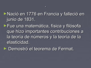 ..
►Nació en 1776 en Francia y falleció enNació en 1776 en Francia y falleció en
junio de 1831.junio de 1831.
►Fue una matemática, física y filósofaFue una matemática, física y filósofa
que hizo importantes contribuciones aque hizo importantes contribuciones a
la teoría de números y la teoría de lala teoría de números y la teoría de la
elasticidad.elasticidad.
► Demostró el teorema de Fermat.Demostró el teorema de Fermat.
 