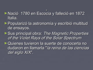 ..
►Nació 1780 en Escocia y falleció en 1872Nació 1780 en Escocia y falleció en 1872
Italia.Italia.
►Popularizó la astronomía y escribió multitudPopularizó la astronomía y escribió multitud
de ensayos.de ensayos.
►Sus principal obra:Sus principal obra: The Magnetic PropertiesThe Magnetic Properties
of the Violet Rays of the Solar Spectrumof the Violet Rays of the Solar Spectrum
►Quienes tuvieron la suerte de conocerla noQuienes tuvieron la suerte de conocerla no
dudaron en llamarla "dudaron en llamarla "la reina de las cienciasla reina de las ciencias
del siglo XIXdel siglo XIX".".
 