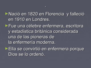..
►Nació en 1820 en Florencia y fallecióNació en 1820 en Florencia y falleció
en 1910 en Londres.en 1910 en Londres.
►Fue una célebre enfermeraFue una célebre enfermera,, escritora escritora
y estadísticay estadística  británicabritánica consideradaconsiderada
una de las pioneras deuna de las pioneras de
la enfermería moderna.la enfermería moderna.
►Ella se convirtió en enfermera porqueElla se convirtió en enfermera porque
Dios se lo ordenó.Dios se lo ordenó.
 