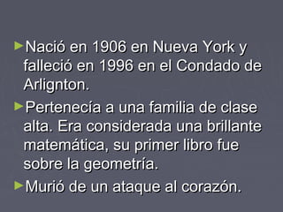 ►Nació en 1906 en Nueva York yNació en 1906 en Nueva York y
falleció en 1996 en el Condado defalleció en 1996 en el Condado de
Arlignton.Arlignton.
►Pertenecía a una familia de clasePertenecía a una familia de clase
alta. Era considerada una brillantealta. Era considerada una brillante
matemática, su primer libro fuematemática, su primer libro fue
sobre la geometría.sobre la geometría.
►Murió de un ataque al corazón.Murió de un ataque al corazón.
 