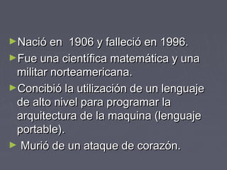 ►Nació en 1906 y falleció en 1996.Nació en 1906 y falleció en 1996.
►Fue una científica matemática y unaFue una científica matemática y una
militar norteamericana.militar norteamericana.
►Concibió la utilización de un lenguajeConcibió la utilización de un lenguaje
de alto nivel para programar lade alto nivel para programar la
arquitectura de la maquina (lenguajearquitectura de la maquina (lenguaje
portable).portable).
► Murió de un ataque de corazón.Murió de un ataque de corazón.
 