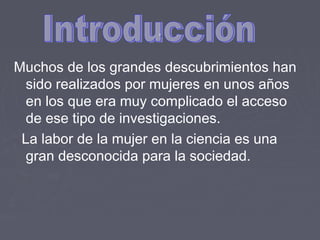 ..
Muchos de los grandes descubrimientos han
sido realizados por mujeres en unos años
en los que era muy complicado el acceso
de ese tipo de investigaciones.
La labor de la mujer en la ciencia es una
gran desconocida para la sociedad.
 