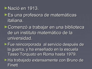 ►Nació en 1913.Nació en 1913.
►Es una profesora de matemáticasEs una profesora de matemáticas
italiana.italiana.
►Comenzó a trabajar en una bibliotecaComenzó a trabajar en una biblioteca
de un instituto matemático de lade un instituto matemático de la
universidad.universidad.
►Fue reincorporada al servicio después deFue reincorporada al servicio después de
la guerra, y ha enseñado en la escuelala guerra, y ha enseñado en la escuela
Tasso Torquato en Roma hasta 1979.Tasso Torquato en Roma hasta 1979.
►Ha trabajado extensamente con Bruno deHa trabajado extensamente con Bruno de
FinettFinett
 
