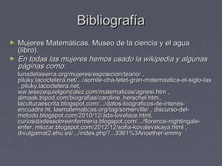 BibliografíaBibliografía
► Mujeres Matemáticas. Museo de la ciencia y el aguaMujeres Matemáticas. Museo de la ciencia y el agua
(libro).(libro).
► En todas las mujeres hemos usado la wikipedia y algunasEn todas las mujeres hemos usado la wikipedia y algunas
páginas como:páginas como:
lunadelasierra.org/mujeres/exposicion/teano/ ,lunadelasierra.org/mujeres/exposicion/teano/ ,
piluky.lacoctelera.net/.../aomile-cha-telet-gran-matemaatica-el-siglo-laspiluky.lacoctelera.net/.../aomile-cha-telet-gran-matemaatica-el-siglo-las
, piluky.lacoctelera.net,, piluky.lacoctelera.net,
ww.iesezequielgonzalez.com/matematicas/agnesi.htm ,ww.iesezequielgonzalez.com/matematicas/agnesi.htm ,
almaak.tripod.com/biografias/caroline_herschel.htm.,almaak.tripod.com/biografias/caroline_herschel.htm.,
laculturaescrita.blogspot.com/.../datos-biograficos-de-interes-laculturaescrita.blogspot.com/.../datos-biograficos-de-interes-
encuadre.ht, lasmatematicas.org/tag/somerville/ , discurso-del-encuadre.ht, lasmatematicas.org/tag/somerville/ , discurso-del-
metodo.blogspot.com/2010/12/ada-lovelace.html,metodo.blogspot.com/2010/12/ada-lovelace.html,
curiosidadessobreenfermeria.blogspot.com/.../florence-nightingale-curiosidadessobreenfermeria.blogspot.com/.../florence-nightingale-
enfer, mlozar.blogspot.com/2012/12/sofia-kovalevskaya.html ,enfer, mlozar.blogspot.com/2012/12/sofia-kovalevskaya.html ,
divulgamat2.ehu.es/.../index.php?...3361%3Anoether-emmydivulgamat2.ehu.es/.../index.php?...3361%3Anoether-emmy
 