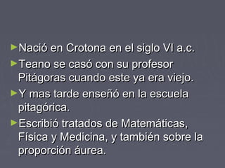 ►Nació en Crotona en el siglo VI a.c.Nació en Crotona en el siglo VI a.c.
►Teano se casó con su profesorTeano se casó con su profesor
Pitágoras cuando este ya era viejo.Pitágoras cuando este ya era viejo.
►Y mas tarde enseñó en la escuelaY mas tarde enseñó en la escuela
pitagórica.pitagórica.
►Escribió tratados de Matemáticas,Escribió tratados de Matemáticas,
Física y Medicina, y también sobre laFísica y Medicina, y también sobre la
proporción áurea.proporción áurea.
 