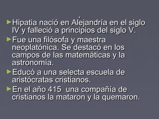 ..
►Hipatia nació en Alejandría en el sigloHipatia nació en Alejandría en el siglo
IV y falleció a principios del siglo V.IV y falleció a principios del siglo V.
►Fue una filósofa y maestraFue una filósofa y maestra
neoplatónica. Se destacó en losneoplatónica. Se destacó en los
campos de las matemáticas y lacampos de las matemáticas y la
astronomía.astronomía.
►Educó a una selecta escuela deEducó a una selecta escuela de
aristócratas cristianos.aristócratas cristianos.
►En el año 415 una compañía deEn el año 415 una compañía de
cristianos la mataron y la quemaron.cristianos la mataron y la quemaron.
 