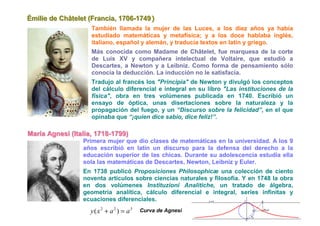 Émiilliie de Châtellet (Franciia,, 1706-1749 )
Ém e de Châte et (Franc a 1706-1749
                        También llamada la mujer de las Luces, a los diez años ya había
                        estudiado matemáticas y metafísica; y a los doce hablaba inglés,
                        italiano, español y alemán, y traducía textos en latín y griego.
                        Más conocida como Madame de Châtelet, fue marquesa de la corte
                        de Luis XV y compañera intelectual de Voltaire, que estudió a
                        Descartes, a Newton y a Leibniz. Como forma de pensamiento sólo
                        conocía la deducción. La inducción no le satisfacía.
                        Tradujo al francés los "Principia" de Newton y divulgó los conceptos
                        del cálculo diferencial e integral en su libro "Las instituciones de la
                        física", obra en tres volúmenes publicada en 1740. Escribió un
                        ensayo de óptica, unas disertaciones sobre la naturaleza y la
                        propagación del fuego, y un “Discurso sobre la felicidad”, en el que
                        opinaba que “¡quien dice sabio, dice feliz!”.

Maríía Agnesii (IItalliia,, 1718-1799)
Mar a Agnes ( ta a 1718-1799)
                    Primera mujer que dio clases de matemáticas en la universidad. A los 9
                    años escribió en latín un discurso para la defensa del derecho a la
                    educación superior de las chicas. Durante su adolescencia estudia ella
                    sola las matemáticas de Descartes, Newton, Leibniz y Euler.
                    En 1738 publicó Proposiciones Philosophicæ una colección de ciento
                    noventa artículos sobre ciencias naturales y filosofía. Y en 1748 la obra
                    en dos volúmenes Instituzioni Analitiche, un tratado de álgebra,
                    geometría analítica, cálculo diferencial e integral, series infinitas y
                    ecuaciones diferenciales.
                       y( x 2 + a 2 ) = a3   Curva de Agnesi
 