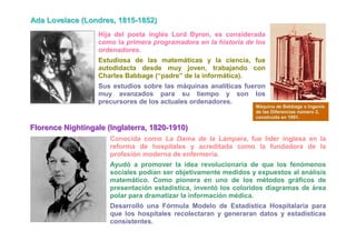 Ada Lovellace (Londres,, 1815-1852)
Ada Love ace (Londres 1815-1852)
                      Hija del poeta inglés Lord Byron, es considerada
                      como la primera programadora en la historia de los
                      ordenadores.
                      Estudiosa de las matemáticas y la ciencia, fue
                      autodidacta desde muy joven, trabajando con
                      Charles Babbage (“padre” de la informática).
                      Sus estudios sobre las máquinas analíticas fueron
                      muy avanzados para su tiempo y son los
                      precursores de los actuales ordenadores.
                                                                     Máquina de Babbage o Ingenio
                                                                     de las Diferencias número 2,
                                                                     construida en 1991.

Fllorence Niightiingalle (IIngllaterra,, 1820-1910)
F orence N ght nga e ( ng aterra 1820-1910)
                         Conocida como La Dama de la Lámpara, fue líder inglesa en la
                         reforma de hospitales y acreditada como la fundadora de la
                         profesión moderna de enfermería.
                         Ayudó a promover la idea revolucionaria de que los fenómenos
                         sociales podían ser objetivamente medidos y expuestos al análisis
                         matemático. Como pionera en uno de los métodos gráficos de
                         presentación estadística, inventó los coloridos diagramas de área
                         polar para dramatizar la información médica.
                         Desarrolló una Fórmula Modelo de Estadística Hospitalaria para
                         que los hospitales recolectaran y generaran datos y estadísticas
                         consistentes.
 