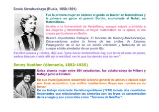 Soniia Kovallevskaya (Rusiia,, 1850-1891)
Son a Kova evskaya (Rus a 1850-1891)
                      Fue la primera mujer en obtener el grado de Doctor en Matemáticas y
                      la primera en ganar el premio Bordin, equivalente al Nobel, en
                      Matemáticas.
                      Asistió a la Universidad de Heidelberg, aunque estaba prohibido a
                      las mujeres y Weierstrass, el mejor matemático de la época, le dió
                      clases particulares en Berlín.
                      Realizó importantes trabajos: El teorema de Cauchy-Kovalévskaya,
                      Observaciones sobre la forma de los anillos de Saturno,
                      Propagación de la luz en un medio cristalino y Rotación de un
                      cuerpo sólido alrededor de un punto fijo.
Escribió poesía y relatos, dijo que “para hacer matemáticas hay que tener el alma de poeta,
ambos buscan ir más allá de la realidad, ver lo que los demás aún no ven”.

Emmy Noether (Alemania, 1882-1935)
Emmy Noether (Alemania, 1882-1935)
                Única alumna mujer entre 984 estudiantes, fue colaboradora de Hilbert y
                trabajó junto a Einstein.
                En sus investigaciones desarrolló la teoría general de anillos e ideales bajo
                una base axiomática. Los anillos noetherianos llevan ese nombre en su
                honor.
                En su trabajo Invariante Variationsprobleme (1918) incluía dos resultados
                importantes que relacionaban las simetrías con las leyes de conservación
                de la energía y son conocidos como “Teorema de Noether”.
 