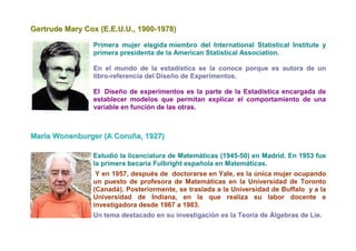 Gertrude Mary Cox (E.E.U.U., 1900-1978)

                Primera mujer elegida miembro del International Statistical Institute y
                primera presidenta de la American Statistical Association.

                En el mundo de la estadística se la conoce porque es autora de un
                libro-referencia del Diseño de Experimentos.

                El Diseño de experimentos es la parte de la Estadística encargada de
                establecer modelos que permitan explicar el comportamiento de una
                variable en función de las otras.



Maríía Wonenburger (A Coruña,, 1927)
Mar a Wonenburger (A Coruña 1927)

                Estudió la licenciatura de Matemáticas (1945-50) en Madrid. En 1953 fue
                la primera becaria Fulbright española en Matemáticas.
                 Y en 1957, después de doctorarse en Yale, es la única mujer ocupando
                un puesto de profesora de Matemáticas en la Universidad de Toronto
                (Canadá). Posteriormente, se traslada a la Universidad de Buffalo y a la
                Universidad de Indiana, en la que realiza su labor docente e
                investigadora desde 1967 a 1983.
                Un tema destacado en su investigación es la Teoría de Álgebras de Lie.
 