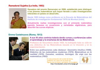 Ramadoraii Sujjatha (La IIndiia,, 1963)
Ramadora Su atha (La nd a 1963)
                    Ganadora del premio Ramanujan en 2006, establecido para distinguir
                    a los jóvenes matemáticos que hayan llevado a cabo investigaciones
                    relevantes en países en desarrollo.
                    Desde 1985 trabaja como profesora en la Escuela de Matemáticas del
                    Instituto de investigación fundamental TATA de Mumbai (India).
                    Actualmente realiza investigaciones con el eminente matemático
                    japonés Iwasawa en ecuaciones y variedades algebraicas, para
                    describir las curvas elípticas.


Emma Castelnuovo (Roma, 1913)
                       A sus 93 años continúa todavía dando cursos y conferencias sobre
                       el aprendizaje y la enseñanza de las Matemáticas.
                       Profesora de Secundaria desde 1938, ha trabajado toda su vida en
                       una didáctica de las Matemáticas basada en la intuición y en la
                       experimentación.
                       Entre sus publicaciones cabe destacar: Geometría Intuitiva (1948),
                       Didáctica de las matemáticas modernas (1970), Matemáticas en la
                       realidad (1976), Cazuelas, sombras, hormigas. De viaje con las
                       matemáticas (1993).
                                          En esta animación del cordel de Emma,
                                          podemos ver cómo son las áreas de
                                          figuras con el mismo perímetro. En la página:
                                                http://mondoailati.unical.it/ico/spago.gif
 