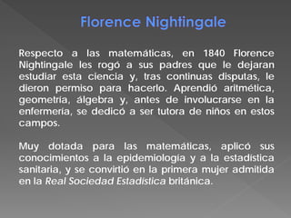 Respecto a las matemáticas, en 1840 Florence
Nightingale les rogó a sus padres que le dejaran
estudiar esta ciencia y, tras continuas disputas, le
dieron permiso para hacerlo. Aprendió aritmética,
geometría, álgebra y, antes de involucrarse en la
enfermería, se dedicó a ser tutora de niños en estos
campos.
Muy dotada para las matemáticas, aplicó sus
conocimientos a la epidemiología y a la estadística
sanitaria, y se convirtió en la primera mujer admitida
en la Real Sociedad Estadística británica.
 