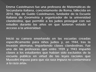 Emma Castelnuovo fue una profesora de Matemáticas de
Secundaria italiana, concretamente de Roma, fallecida en
2014. Hija de Guido Castelnuovo, fundador de la Escuela
Italiana de Geometría y organizador de la universidad
clandestina, que permitió a los judíos proseguir con sus
estudios durante los años en que tuvieron vetado el
acceso a la universidad.
Inició su carrera enseñando en las escuelas creadas
específicamente para niños judíos y, en 1944, tras la
invasión alemana, impartiendo clases clandestinas. Fue
una de las profesoras que entre 1939 y 1943 impartió
clases a los estudiantes que habían sido excluidos de la
escuela pública en virtud de las leyes raciales que
Mussolini impuso para que «la raza impura no contaminara
a la raza aria».
 