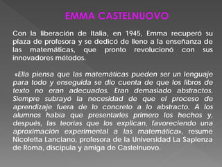 Con la liberación de Italia, en 1945, Emma recuperó su
plaza de profesora y se dedicó de lleno a la enseñanza de
las matemáticas, que pronto revolucionó con sus
innovadores métodos.
«Ella piensa que las matemáticas pueden ser un lenguaje
para todo y enseguida se dio cuenta de que los libros de
texto no eran adecuados. Eran demasiado abstractos.
Siempre subrayó la necesidad de que el proceso de
aprendizaje fuera de lo concreto a lo abstracto. A los
alumnos había que presentarles primero los hechos y,
después, las teorías que los explican, favoreciendo una
aproximación experimental a las matemática», resume
Nicoletta Lanciano, profesora de la Universidad La Sapienza
de Roma, discípula y amiga de Castelnuovo.
 
