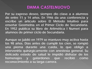 Por su expreso deseo, siempre dio clase a a alumnos
de entre 11 y 14 años. En 1946 da una conferencia y
escribe un artículo sobre El Método Intuitivo para
enseñar Geometría en el Primer Ciclo de Secundaria.
En 1952 publica su libro de Aritmética I Numeri para
alumnos de primer ciclo de Secundaria.
Aunque se jubiló en 1979 se mantuvo muy activa hasta
los 98 años. Días antes de cumplir los cien, se rompió
una pierna durante una caída, lo que obligó a
intervenirla quirúrgicamente con anestesia general. Su
delicado estado de salud le impidió disfrutar de los
homenajes y galardones que recibió como
reconocimiento a su larga carrera.
 