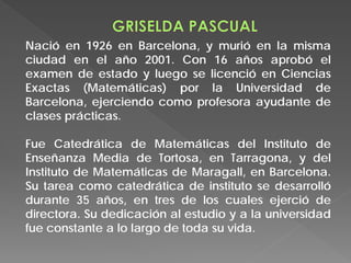 Nació en 1926 en Barcelona, y murió en la misma
ciudad en el año 2001. Con 16 años aprobó el
examen de estado y luego se licenció en Ciencias
Exactas (Matemáticas) por la Universidad de
Barcelona, ejerciendo como profesora ayudante de
clases prácticas.
Fue Catedrática de Matemáticas del Instituto de
Enseñanza Media de Tortosa, en Tarragona, y del
Instituto de Matemáticas de Maragall, en Barcelona.
Su tarea como catedrática de instituto se desarrolló
durante 35 años, en tres de los cuales ejerció de
directora. Su dedicación al estudio y a la universidad
fue constante a lo largo de toda su vida.
 