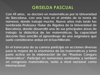 Con 49 años, se doctoró en matemáticas por la Universidad
de Barcelona, ​​con una tesis en el ámbito de la teoría de
números, donde trabajó mucho. Nueve años más tarde fue
nombrada Profesora Titular de Álgebra de la Universidad de
Barcelona, donde desarrolló una de sus principales áreas de
trabajo: la didáctica de las matemáticas. Su capacidad
docente hizo sencillo el aprendizaje de una asignatura que
suele considerarse ardua en el bachillerato.
En el transcurso de su carrera participó en acciones diversas
para la mejora de la enseñanza de las matemáticas y tomó
parte activa en la elaboración de las “Pruebas Canguro
Matemático”. Participó en numerosos seminarios y también
en congresos matemáticos, tanto a nivel nacional como
internacional.
 