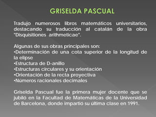 Tradujo numerosos libros matemáticos universitarios,
destacando su traducción al catalán de la obra
"Disquisitiones arithmeticae".
Algunas de sus obras principales son:
•Determinación de una cota superior de la longitud de
la elipse
•Estructura de D-anillo
•Estructuras circulares y su orientación
•Orientación de la recta proyectiva
•Números racionales decimales
Griselda Pascual fue la primera mujer docente que se
jubiló en la Facultad de Matemáticas de la Universidad
de Barcelona, donde impartió su última clase en 1991.
 