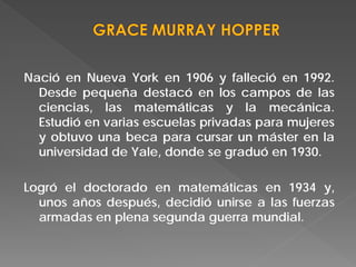 Nació en Nueva York en 1906 y falleció en 1992.
Desde pequeña destacó en los campos de las
ciencias, las matemáticas y la mecánica.
Estudió en varias escuelas privadas para mujeres
y obtuvo una beca para cursar un máster en la
universidad de Yale, donde se graduó en 1930.
Logró el doctorado en matemáticas en 1934 y,
unos años después, decidió unirse a las fuerzas
armadas en plena segunda guerra mundial.
 