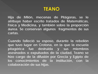 Hija de Milón, mecenas de Pitágoras, se le
atribuye haber escrito tratados de Matemáticas,
Física y Medicina, y también sobre la proporción
áurea. Se conservan algunos fragmentos de sus
cartas.
Cuando falleció su esposo, durante la rebelión
que tuvo lugar en Crotona, en la que la escuela
pitagórica fue destruida y sus miembros
asesinados o expulsados de la ciudad, Teano se
hizo cargo de la difusión por Grecia y Egipto de
los conocimientos de la institución, con la
colaboración de sus hijas.
 