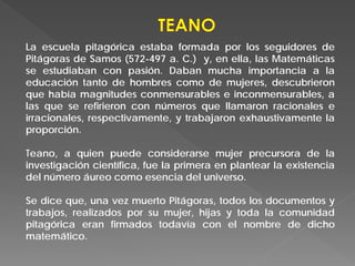 La escuela pitagórica estaba formada por los seguidores de
Pitágoras de Samos (572-497 a. C.) y, en ella, las Matemáticas
se estudiaban con pasión. Daban mucha importancia a la
educación tanto de hombres como de mujeres, descubrieron
que había magnitudes conmensurables e inconmensurables, a
las que se refirieron con números que llamaron racionales e
irracionales, respectivamente, y trabajaron exhaustivamente la
proporción.
Teano, a quien puede considerarse mujer precursora de la
investigación científica, fue la primera en plantear la existencia
del número áureo como esencia del universo.
Se dice que, una vez muerto Pitágoras, todos los documentos y
trabajos, realizados por su mujer, hijas y toda la comunidad
pitagórica eran firmados todavía con el nombre de dicho
matemático.
 