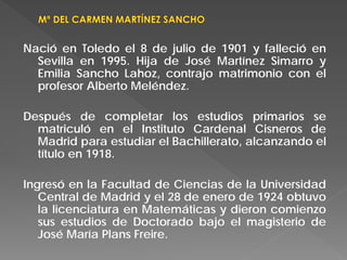 Nació en Toledo el 8 de julio de 1901 y falleció en
Sevilla en 1995. Hija de José Martínez Simarro y
Emilia Sancho Lahoz, contrajo matrimonio con el
profesor Alberto Meléndez.
Después de completar los estudios primarios se
matriculó en el Instituto Cardenal Cisneros de
Madrid para estudiar el Bachillerato, alcanzando el
título en 1918.
Ingresó en la Facultad de Ciencias de la Universidad
Central de Madrid y el 28 de enero de 1924 obtuvo
la licenciatura en Matemáticas y dieron comienzo
sus estudios de Doctorado bajo el magisterio de
José María Plans Freire.
 