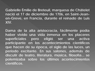 Gabrielle Émilie de Breteuil, marquesa de Châtelet
nació el 17 de diciembre de 1706, en Saint-Jean-
en-Greve, en Francia, durante el reinado de Luis
XIV.
Dama de la alta aristocracia, fácilmente podía
haber vivido una vida inmersa en los placeres
superficiales pero eligió ser una activa
participante en los acontecimientos científicos
que hacen de su época, el siglo de las luces, un
periodo excitante. En sus salones, además de
discutir de teatro, literatura, música, filosofía... se
polemizaba sobre los últimos acontecimientos
científicos.
 