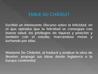 ÉMILIE DU CHÂTELET
Escribió un interesante Discurso sobre la felicidad, en
el que opinaba que la felicidad se conseguía con
buena salud, los privilegios de riqueza y posición y
también con el estudio, marcándose metas y
luchando por ellas.
Madame De Châtelet, al traducir y analizar la obra de
Newton, propagó sus ideas desde Inglaterra a la
Europa continental.
 