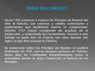 ÉMILIE DU CHÂTELET
Hacia 1745 comenzó a traducir los Principia de Newton del
latín al francés, con extensos y válidos comentarios y
suplementos que facilitaban mucho la comprensión.
Durante 1747 estuvo corrigiendo las pruebas de la
traducción, y redactando los Comentarios. Gracias a este
trabajo se pudo leer en Francia esa obra durante dos
siglos, lo que hizo avanzar la Ciencia.
Su traducción sobre los Principia de Newton se publicó
finalmente en 1759, con un elogioso prefacio de Voltaire.
Dicho libro ha continuado reimprimiéndose hasta la
actualidad siendo la única traducción al francés de los
Principia.
 