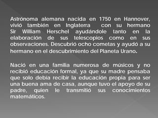 Astrónoma alemana nacida en 1750 en Hannover,
vivió también en Inglaterra con su hermano
Sir William Herschel ayudándole tanto en la
elaboración de sus telescopios como en sus
observaciones. Descubrió ocho cometas y ayudó a su
hermano en el descubrimiento del Planeta Urano.
Nació en una familia numerosa de músicos y no
recibió educación formal, ya que su madre pensaba
que solo debía recibir la educación propia para ser
una buena ama de casa, aunque tuvo el apoyo de su
padre, quien le transmitió sus conocimientos
matemáticos.
 