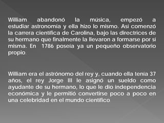 William abandonó la música, empezó a
estudiar astronomía y ella hizo lo mismo. Así comenzó
la carrera científica de Carolina, bajo las directrices de
su hermano que finalmente la llevaron a formarse por sí
misma. En 1786 poseía ya un pequeño observatorio
propio.
William era el astrónomo del rey y, cuando ella tenía 37
años, el rey Jorge III le asignó un sueldo como
ayudante de su hermano, lo que le dio independencia
económica y le permitió convertirse poco a poco en
una celebridad en el mundo científico.
 