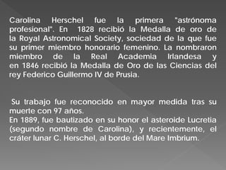 Carolina Herschel fue la primera "astrónoma
profesional". En 1828 recibió la Medalla de oro de
la Royal Astronomical Society, sociedad de la que fue
su primer miembro honorario femenino. La nombraron
miembro de la Real Academia Irlandesa y
en 1846 recibió la Medalla de Oro de las Ciencias del
rey Federico Guillermo IV de Prusia.
Su trabajo fue reconocido en mayor medida tras su
muerte con 97 años.
En 1889, fue bautizado en su honor el asteroide Lucretia
(segundo nombre de Carolina), y recientemente, el
cráter lunar C. Herschel, al borde del Mare Imbrium.
 