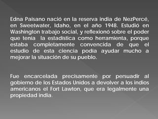 Edna Paisano nació en la reserva india de NezPercé,
en Sweetwater, Idaho, en el año 1948. Estudió en
Washington trabajo social, y reflexionó sobre el poder
que tenía la estadística como herramienta, porque
estaba completamente convencida de que el
estudio de esta ciencia podía ayudar mucho a
mejorar la situación de su pueblo.
Fue encarcelada precisamente por persuadir al
gobierno de los Estados Unidos a devolver a los indios
americanos el Fort Lawton, que era legalmente una
propiedad india.
 