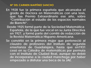 En 1928 fue la primera española que alcanzaba el
grado de Doctora en Matemáticas con una tesis,
que fue Premio Extraordinario ese año, sobre
“Contribución al estudio de los espacios normales
de Bianchi”.
Desde 1925 formó parte de la Sociedad Matemática
Española, de la que fue vocal en su Junta Directiva
en 1927, y formó parte del comité de redacción de
la Revista Matemática Hispano-Americana.
Se convirtió en la primera mujer que perteneció al
claustro de profesores del Instituto de segunda
enseñanza de Guadalajara, hasta que en1931
cesó en su Cátedra de matemáticas por permuta
con el Instituto de Ciudad Real, aunque no debió
de incorporarse a la ciudad manchega por haber
empezado a disfrutar una beca de la JAE.
 