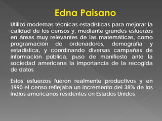 Utilizó modernas técnicas estadísticas para mejorar la
calidad de los censos y, mediante grandes esfuerzos
en áreas muy relevantes de las matemáticas, como
programación de ordenadores, demografía y
estadística, y coordinando diversas campañas de
información pública, puso de manifiesto ante la
sociedad americana la importancia de la recogida
de datos.
Estos esfuerzos fueron realmente productivos y en
1990 el censo reflejaba un incremento del 38% de los
indios americanos residentes en Estados Unidos.
 