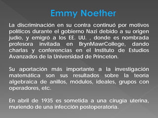 La discriminación en su contra continuó por motivos
políticos durante el gobierno Nazi debido a su origen
judío, y emigró a los EE. UU. , donde es nombrada
profesora invitada en BrynMawrCollege, dando
charlas y conferencias en el Instituto de Estudios
Avanzados de la Universidad de Princeton.
Su aportación más importante a la investigación
matemática son sus resultados sobre la teoría
algebraica de anillos, módulos, ideales, grupos con
operadores, etc.
En abril de 1935 es sometida a una cirugía uterina,
muriendo de una infección postoperatoria.
 