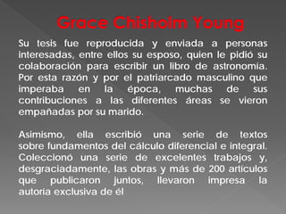 Su tesis fue reproducida y enviada a personas
interesadas, entre ellos su esposo, quien le pidió su
colaboración para escribir un libro de astronomía.
Por esta razón y por el patriarcado masculino que
imperaba en la época, muchas de sus
contribuciones a las diferentes áreas se vieron
empañadas por su marido.
Asimismo, ella escribió una serie de textos
sobre fundamentos del cálculo diferencial e integral.
Coleccionó una serie de excelentes trabajos y,
desgraciadamente, las obras y más de 200 artículos
que publicaron juntos, llevaron impresa la
autoría exclusiva de él
 