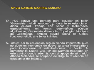En 1930 obtuvo una pensión para estudiar en Berlín
"Geometría multidimensional" y, durante su estancia en
dicha ciudad, trabajó con Schur y Bieberbach,
especialmente en temas geométricos (Curvas
algebraicas, Geometría diferencial, Topología, Principios
de Geometría). También estudió Teoría de Galois,
Funciones elípticas y Series infinitas.
Su interés por la educación seguía siendo importante pues
no dudó en interrumpir de nuevo su tarea investigadora
para incorporarse al Instituto-Escuela de Sevilla. Al
comenzar la Guerra Civil, Mª del Carmen trabajaba en
este centro, donde además, con el apoyo de su marido
Alberto Meléndez, se ocupaba de dirigir la residencia de
estudiantes del Instituto.
 