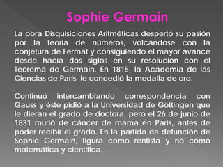 La obra Disquisiciones Aritméticas despertó su pasión
por la teoría de números, volcándose con la
conjetura de Fermat y consiguiendo el mayor avance
desde hacía dos siglos en su resolución con el
Teorema de Germain. En 1815, la Academia de las
Ciencias de París le concedió la medalla de oro.
Continuó intercambiando correspondencia con
Gauss y éste pidió a la Universidad de Göttingen que
le dieran el grado de doctora; pero el 26 de junio de
1831 murió de cáncer de mama en París, antes de
poder recibir el grado. En la partida de defunción de
Sophie Germain, figura como rentista y no como
matemática y científica.
 