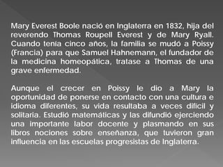 Mary Everest Boole nació en Inglaterra en 1832, hija del
reverendo Thomas Roupell Everest y de Mary Ryall.
Cuando tenía cinco años, la familia se mudó a Poissy
(Francia) para que Samuel Hahnemann, el fundador de
la medicina homeopática, tratase a Thomas de una
grave enfermedad.
Aunque el crecer en Poissy le dio a Mary la
oportunidad de ponerse en contacto con una cultura e
idioma diferentes, su vida resultaba a veces difícil y
solitaria. Estudió matemáticas y las difundió ejerciendo
una importante labor docente y plasmando en sus
libros nociones sobre enseñanza, que tuvieron gran
influencia en las escuelas progresistas de Inglaterra.
 