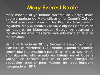 Mary conoció al ya famoso matemático George Boole
que era profesor de Matemáticas en el Queen´s College
de Cork y se convirtió en su tutor. Después de su vuelta a
Inglaterra, Mary le escribió y le envió algunos ejemplos de
sus trabajos en Matemáticas. George se desplazó a
Inglaterra dos años más tarde para adiestrarla en el saber
matemático.
Su padre falleció en 1855 y George la apoyó mucho en
esos difíciles momentos. Fue entonces cuando su relación
sentimental se consolidó y pasado un año se casaron. Al
año siguiente, ella aceptó un trabajo en el Queen’s
College de Londres, que es el primer colegio de
educación superior para mujeres de toda Inglaterra
inaugurado en 1847.
 