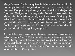 Mary Everest Boole, a quien le interesaba lo oculto, la
homeopatía, el vegetarianismo y el amor, tenía
fascinación por la psicología; estudió los trabajos de
Thomas Wedgwood, amigo de Darwin; desarrolló las
ideas de la mística y lógica francesa Gratry y las
relacionó con las de su marido. También inventó la
geometría de la cuerda y las llamadas “cartas de
Boole”, que ayudan a los alumnos a aprender la
geometría de los ángulos y espacios.
A medida que pasaba el tiempo, su salud empezó a
fallar y murió en 1916 cuando tenía ochenta y cuatro
años. Mary Everest Boole fue una mujer luchadora que
sacó adelante a sus cinco hijas e hizo numerosas
contribuciones en la educación matemática de
innumerables niños y niñas.
 