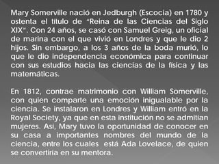 Mary Somerville nació en Jedburgh (Escocia) en 1780 y
ostenta el título de “Reina de las Ciencias del Siglo
XIX”. Con 24 años, se casó con Samuel Greig, un oficial
de marina con el que vivió en Londres y que le dio 2
hijos. Sin embargo, a los 3 años de la boda murió, lo
que le dio independencia económica para continuar
con sus estudios hacia las ciencias de la física y las
matemáticas.
En 1812, contrae matrimonio con William Somerville,
con quien comparte una emoción inigualable por la
ciencia. Se instalaron en Londres y William entró en la
Royal Society, ya que en esta institución no se admitían
mujeres. Así, Mary tuvo la oportunidad de conocer en
su casa a importantes nombres del mundo de la
ciencia, entre los cuales está Ada Lovelace, de quien
se convertiría en su mentora.
 