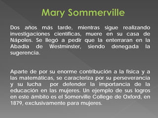 Dos años más tarde, mientras sigue realizando
investigaciones científicas, muere en su casa de
Nápoles. Se llegó a pedir que la enterraran en la
Abadía de Westminster, siendo denegada la
sugerencia.
Aparte de por su enorme contribución a la física y a
las matemáticas, se caracteriza por su perseverancia
y su lucha por defender la importancia de la
educación en las mujeres. Un ejemplo de sus logros
en este ámbito es el Somerville College de Oxford, en
1879, exclusivamente para mujeres.
 