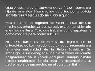 Olga Aleksándrovna Ladýshenskaya (1922 - 2004), era
hija de un matemático que fue detenido por la policía
secreta rusa y ejecutado sin juicio alguno.
Nació durante el régimen de Stalin lo cual dificultó
mucho sus estudios ya que su país estaba considerado
enemigo de Rusia. Tuvo que trabajar como zapatera, y
como modista para poder subsistir.
En 1939, pasó los exámenes de ingreso en la
Universidad de Leningrado, que en aquel momento era
la mejor universidad de la Unión Soviética. Sin
embargo, le fue denegada una plaza como estudiante
posgraduada en la universidad pues, aunque estaba
excepcionalmente dotada para las matemáticas, su
padre había desaparecido en el gulag de Stalin.
 